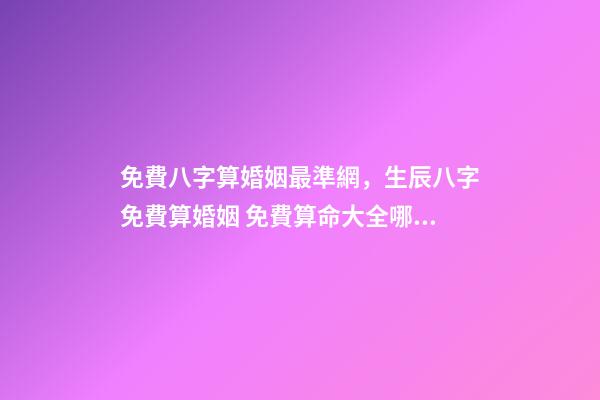 免費八字算婚姻最準網，生辰八字免費算婚姻 免費算命大全哪兒有